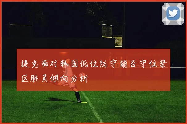 捷克面对韩国低位防守能否守住禁区胜负倾向分析