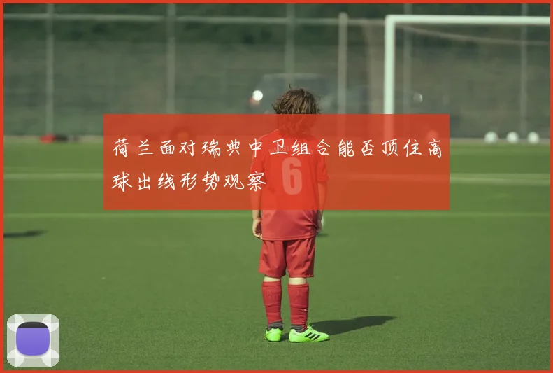 荷兰面对瑞典中卫组合能否顶住高球出线形势观察