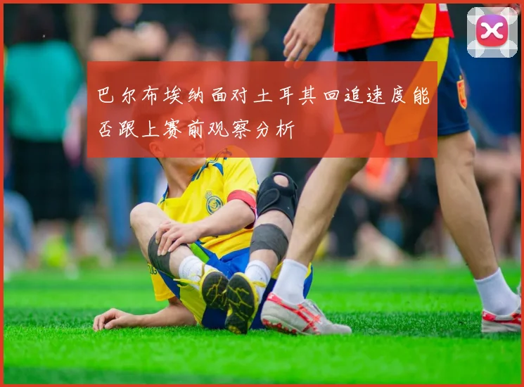 巴尔布埃纳面对土耳其回追速度能否跟上赛前观察分析