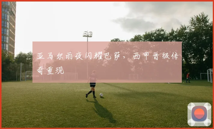亚马尔雨夜闪耀巴萨，西甲晋级传奇重现