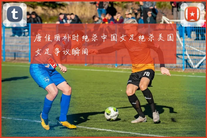 唐佳丽补时绝杀中国女足绝杀美国女足争议瞬间