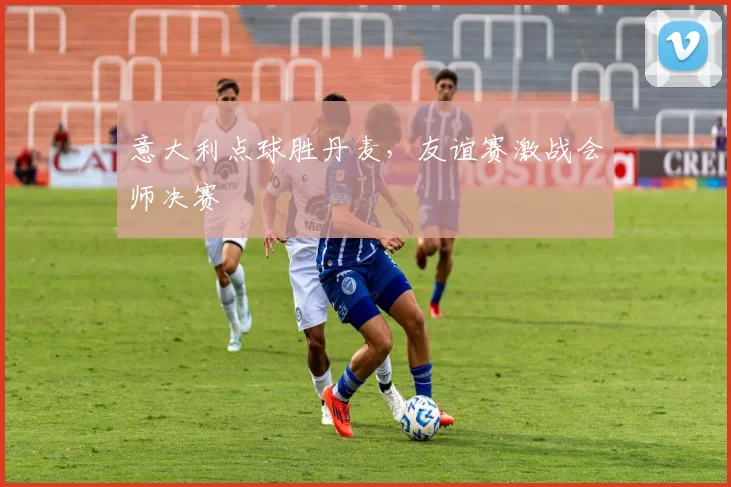 意大利点球胜丹麦，友谊赛激战会师决赛