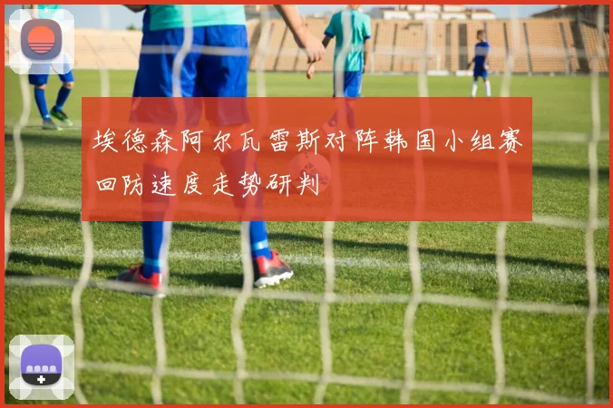 埃德森阿尔瓦雷斯对阵韩国小组赛回防速度走势研判