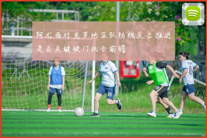 阿尤面对克罗地亚队防线反击推进是否关键破门机会前瞻