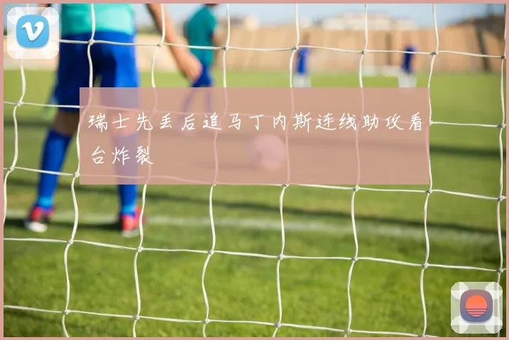 瑞士先丢后追马丁内斯连线助攻看台炸裂