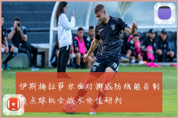 伊斯梅拉萨尔面对挪威防线能否制造点球机会战术价值研判