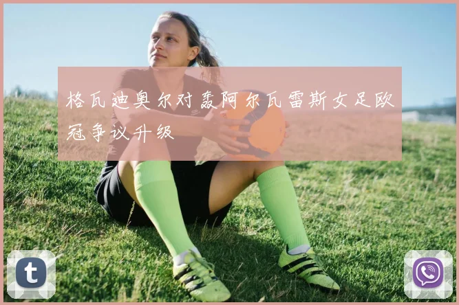 格瓦迪奥尔对轰阿尔瓦雷斯女足欧冠争议升级
