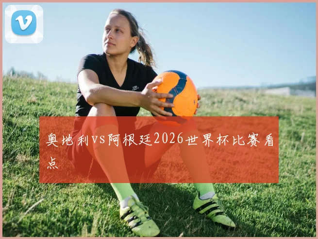 奥地利vs阿根廷2026世界杯比赛看点