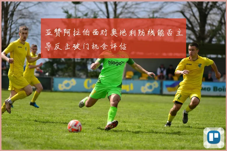 亚赞阿拉伯面对奥地利防线能否主导反击破门机会评估